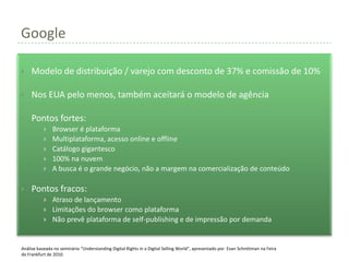 Google

    Modelo de distribuição / varejo com desconto de 37% e comissão de 10%

    Nos EUA pelo menos, também aceitará o modelo de agência

    Pontos fortes:
              Browser é plataforma
              Multiplataforma, acesso online e offline
              Catálogo gigantesco
              100% na nuvem
              A busca é o grande negócio, não a margem na comercialização de conteúdo

    Pontos fracos:
              Atraso de lançamento
              Limitações do browser como plataforma
              Não prevê plataforma de self-publishing e de impressão por demanda


Análise baseada no seminário “Understanding Digital Rights in a Digital Selling World”, apresentado por Evan Schnittman na Feira
de Frankfurt de 2010.
 