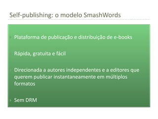 Self-publishing: o modelo SmashWords


   Plataforma de publicação e distribuição de e-books

   Rápida, gratuita e fácil

   Direcionada a autores independentes e a editores que
    querem publicar instantaneamente em múltiplos
    formatos

   Sem DRM
 