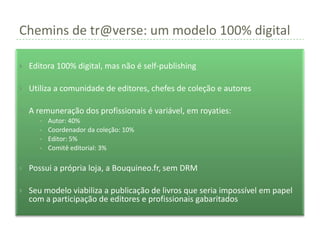 Chemins de tr@verse: um modelo 100% digital

   Editora 100% digital, mas não é self-publishing

   Utiliza a comunidade de editores, chefes de coleção e autores

   A remuneração dos profissionais é variável, em royaties:
       •   Autor: 40%
       •   Coordenador da coleção: 10%
       •   Editor: 5%
       •   Comitê editorial: 3%

   Possui a própria loja, a Bouquineo.fr, sem DRM

   Seu modelo viabiliza a publicação de livros que seria impossível em papel
    com a participação de editores e profissionais gabaritados
 