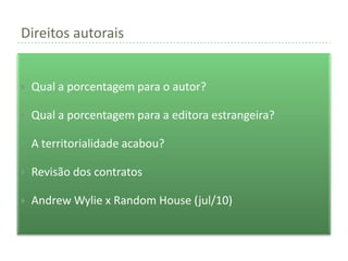 Direitos autorais


   Qual a porcentagem para o autor?

   Qual a porcentagem para a editora estrangeira?

   A territorialidade acabou?

   Revisão dos contratos

   Andrew Wylie x Random House (jul/10)
 