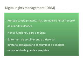 Digital rights management (DRM)


   Protege contra pirataria, mas prejudica o leitor honesto
    ao criar dificuldades

   Nunca funcionou para a música

   Editor tem de escolher entre o risco da
    pirataria, desagradar o consumidor e o modelo
    monopolista de grandes varejistas
 