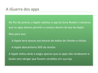 A iGuerra dos apps

 No fim de janeiro, a Apple rejeitou o app da Sony Reader e declarou
 que os apps devem permitir a compra dentro da loja da Apple.

 Mas para isso:

    A Apple teria acesso aos bancos de dados de clientes e títulos

    A Apple abocanharia 30% da receita

 A Apple voltou atrás e exigiu apenas que os apps não vendessem e-
 books sem obrigar que fossem vendidos em sua loja.
 