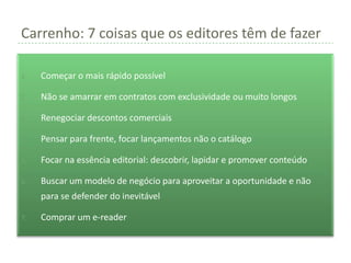 Carrenho: 7 coisas que os editores têm de fazer

1.   Começar o mais rápido possível

2.   Não se amarrar em contratos com exclusividade ou muito longos

3.   Renegociar descontos comerciais

4.   Pensar para frente, focar lançamentos não o catálogo

5.   Focar na essência editorial: descobrir, lapidar e promover conteúdo

6.   Buscar um modelo de negócio para aproveitar a oportunidade e não
     para se defender do inevitável

7.   Comprar um e-reader
 