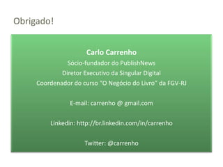 Obrigado!


                     Carlo Carrenho
               Sócio-fundador do PublishNews
             Diretor Executivo da Singular Digital
     Coordenador do curso “O Negócio do Livro” da FGV-RJ

                E-mail: carrenho @ gmail.com

         Linkedin: http://br.linkedin.com/in/carrenho

                     Twitter: @carrenho
 