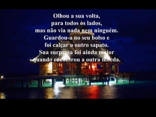 Olhou a sua volta,
para todos os lados,
mas não via nada nem ninguém.
Guardou-a no seu bolso e
foi calçar o outro sapato.
Sua surpresa foi ainda maior
quando encontrou a outra moeda.
 