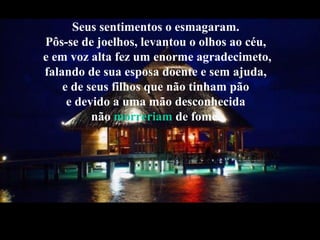Seus sentimentos o esmagaram.
Pôs-se de joelhos, levantou o olhos ao céu,
e em voz alta fez um enorme agradecimeto,
falando de sua esposa doente e sem ajuda,
e de seus filhos que não tinham pão
e devido a uma mão desconhecida
não morreriam de fome.
 