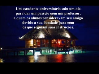 Um estudante universitário saiu um dia
para dar um passeio com um professor,
a quem os alunos consideravam seu amigo
devido a sua bondade para com
os que seguiam suas instruções.
 