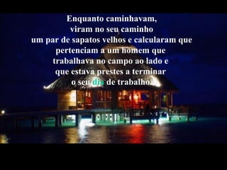 Enquanto caminhavam,
viram no seu caminho
um par de sapatos velhos e calcularam que
pertenciam a um homem que
trabalhava no campo ao lado e
que estava prestes a terminar
o seu dia de trabalho.
 