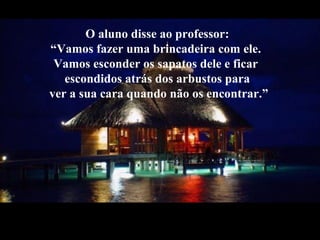 O aluno disse ao professor:
“Vamos fazer uma brincadeira com ele.
Vamos esconder os sapatos dele e ficar
escondidos atrás dos arbustos para
ver a sua cara quando não os encontrar.”
 
