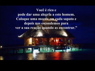 Você é rico e
pode dar uma alegria a este homem.
Coloque uma moeda em cada sapato e
depois nos escondemos para
ver a sua reação quando as encontrar.”
 