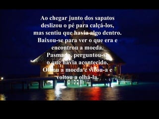 Ao chegar junto dos sapatos
deslizou o pé para calçá-los,
mas sentiu que havia algo dentro.
Baixou-se para ver o que era e
encontrou a moeda.
Pasmado, perguntou-se
o que havia acontecido.
Olhou a moeda e virou-a e
voltou a olhá-la.
 