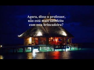 Agora, disse o professor, não está mais satisfeito  com esta brincadeira? 