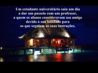 Um estudante universitário saiu um dia  a dar um passeio com um professor,  a quem os alunos consideravam seu amigo  devido à sua bondade para  os que seguiam as suas instruções.  