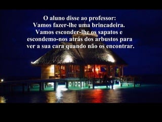O aluno disse ao professor: Vamos fazer-lhe uma brincadeira.  Vamos esconder-lhe os sapatos e  escondemo-nos atrás dos arbustos para  ver a sua cara quando não os encontrar. 
