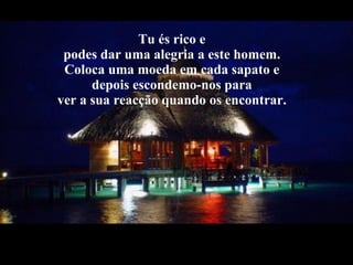 Tu és rico e  podes dar uma alegria a este homem.  Coloca uma moeda em cada sapato e  depois escondemo-nos para  ver a sua reacção quando os encontrar.  