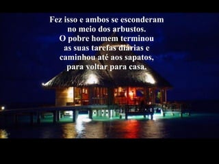 Fez isso e ambos se esconderam  no meio dos arbustos.  O pobre homem terminou  as suas tarefas diárias e  caminhou até aos sapatos,  para voltar para casa.  