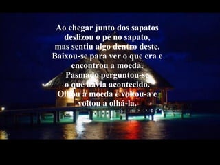 Ao chegar junto dos sapatos  deslizou o pé no sapato,  mas sentiu algo dentro deste.  Baixou-se para ver o que era e  encontrou a moeda.  Pasmado perguntou-se  o que havia acontecido.  Olhou a moeda e voltou-a e  voltou a olhá-la.  