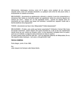 Ultimamente, relampagou, iluminou como rei! E agora, como acabam de ver, atirou-se
naquela cama, como um cansado estudante; ou qualquer outro ente de vida pouco séria, e
bruscamente no cobertor se enrolou.

MELQUÍADES - (levantando-se rapidamente e atirando o cobertor à cara dos companheiros e
discípulos) Nem todos os momentos podem ser agradáveis: deitei-me; procurou alguém por
ventura por mim?... Estava em um tão agradável sonho... quando de repente senti um
movimento em meu cérebro que assaz me contristou. Levantem-se, rapazes! Vocês são a
Quinta-essência dos preguiçosos!

TODOS - (levantando-se) Que é isto, Melquíades!? Estás desassisado?

MELQUÍADES - Ó diabo, pois vocês que faziam assentados!? (Gritando.) Vamos! São horas
de escola! Caminhem, saiam! Saiam! (Os outros levantam-se, e ele os faz sair rapidamente
caindo livros de uns; outros de chinelos; enfim, é uma desordem completa entre os quatro;
como se um incêndio, ou alguma cobra venenosa se visse no quarto.)
(E assim parece dever terminar este Ato - com as seguintes palavras de Melquíades) Se eu
não espanto estes madraços - nem para o chá ganhariam hoje!

FIM DA COMÉDIA

Porto Alegre, Junho 16 de 1866.

Por
José Joaquim de Campos Leão Qorpo-Santo.
 