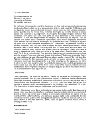 Ou o raio destruidor

Em outras mais que fiel,
Tão amigo, tão benino,
Nos enche de flicidade,
De gratidão, e de amor.

Os malvados (atravessando o cenário depois que pro fere cada um período) estão sempre
condenados. Quem estará por ai se assoando, que tanto me está enjoando! A Ciência, o ouro
e a água são cousas que quanto mais abundam, menos param ou mais velozes necessitam
correr. Quando sinto-me menos forte, ou temos destruição, ou é morte. Quando o Estado
carece para sustentar-se ou progressar - de uma parte de nossos serviços é justo que lhes
prestamos, bem como que este, uma parte de seus benefícios a nós quando d'Ele
carecemos. É com esta reciprocidade de atenções, de benefícios, de amparo - que os
Estados e os súditos seus - conservam e prosperam. Se eu tivesse disposição de escrever
sobre relações naturais, diria que ainda hoje o chá que tomei levou-me à presença de alguém,
de quem ouvi a mais tremenda descompostura!... Servir-me-á, se pudermos continuar a
escrever comédias, para uma bela cena de algum dos Atos; mesmo para começo, parece
excelente. Não foi nada menos que o seguinte: Bati por duas vezes em uma porta, ouvi
mandar a pessoa a quem buscava abrir a porta; como se demorava o criado, empurrei-a, e
entrei; a pessoa era muito minha conhecida, e de baixa esfera. Quereis saber o que ouvi
dela? Eis: A Sra. é muito atrevida! Teve a audácia de entrar em minha casa sem que eu fosse
abrir4he a porta! Pensa que esta casa é casa de prostitutos?9 Está muito enganada! Retire-
se; e se está louca, vá para a Caridade! Quereis saber o que lhe respondi? Eu vô-lo digo. Eis:
"Não se incomode, Sr. Bem sabe que não é a primeira vez que eu venho à sua casa. Foi-me
necessário cá vir hoje; desculpe portanto: se a minha presença não lhe agrada, eu me retiro.
E retirei-me, sem mais cumprimentos. Fui, entretanto, opostamente, recebida por pessoas da
mesma casa, que para tal não tinha dever com o maior afeto possível; notando em seus
semblantes o maior desprazer pela grosseria estúpida daquele que devia-me prestar atenção.
Há de entretanto servir para algum fim útil.

Cena Quarta

Casto - (entrando) Que mania de mil diabos! Querem por força que eu viva amigado - sem
que isso possa ser! Sim! Irra, irra! (Sacudindo os braços.) O diabo que satisfaça semelhante
gente! Hei de mandar à olaria fazer de propósito uma mulher para com ela me ligar sem o
preenchimento das formalidades religiosas... e, pobre, - não me serve! Há de ser rica,
formosa, e asseada; senão, nem assim combino, me combino... ou... concubino! Tri, tri, tri...
(Faz duas ou três piroletas, tocando castanholas, e sai aos pulinhos.)

CÁRIO - (depois que entra) Como se transtornam as cousas deste mundo! Quando pensaria
eu que indo à casa de um médico fazer uma ligeira visita, havia de transtornar uma comédia!?
Quanto é preciso ao homem que se dedica a composições intelectuais, ter regime certo ou
invariável! Uma visita transtornou uma comédia; qualquer ação obsta à conclusão do mais
importante trabalho. Quão bem foi começada esta comédia, e quão mal acabada vai! Já nem
posso chamar a isto mais comédia... Enfim, vereis se posso concertar minhas idéias, e
prosseguir então. (Sai.)

ATO SEGUNDO

Quarto de estudantes

Cena Primeira
 