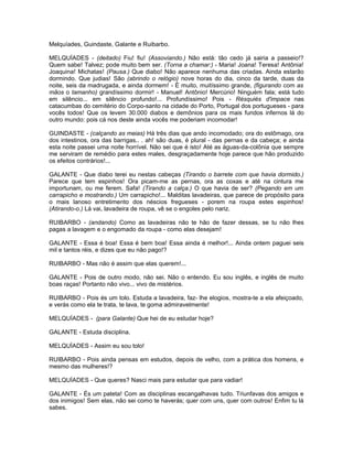 Melquíades, Guindaste, Galante e Ruibarbo.

MELQUÍADES - (deitado) Fiu! fiu! (Assoviando.) Não está: tão cedo já sairia a passeio!?
Quem sabe! Talvez; pode muito bem ser. (Torna a chamar:) - Maria! Joana! Teresa! Antônia!
Joaquina! Michatas! (Pausa.) Que diabo! Não aparece nenhuma das criadas. Ainda estarão
dormindo. Que judias! São (abrindo o relógio) nove horas do dia, cinco da tarde, duas da
noite, seis da madrugada, e ainda dormem! - É muito, muitíssimo grande, (figurando com as
mãos o tamanho) grandíssimo dormir! - Manuel! Antônio! Mercúrio! Ninguém fala; está tudo
em silêncio... em silêncio profundo!... Profundíssimo! Pois - Résquiés d'impace nas
catacumbas do cemitério do Corpo-santo na cidade do Porto, Portugal dos portugueses - para
vocês todos! Que os levem 30.000 diabos e demônios para os mais fundos infernos lá do
outro mundo: pois cá nos deste ainda vocês me poderiam incomodar!

GUINDASTE - (calçando as meias) Há três dias que ando incomodado; ora do estômago, ora
dos intestinos, ora das barrigas.. . ah! são duas, é plural - das pernas e da cabeça; e ainda
esta noite passei uma noite horrível. Não sei que é isto! Até as águas-da-colônia que sempre
me serviram de remédio para estes males, desgraçadamente hoje parece que hão produzido
os efeitos contrários!...

GALANTE - Que diabo terei eu nestas cabeças (Tirando o barrete com que havia dormido.)
Parece que tem espinhos! Ora picam-me as pernas, ora as coxas e até na cintura me
importunam, ou me ferem. Safa! (Tirando a calça.) O que havia de ser? (Pegando em um
carrapicho e mostrando.) Um carrapicho!... Malditas lavadeiras, que parece de propósito para
o mais lanoso entretimento dos néscios fregueses - porem na roupa estes espinhos!
(Atirando-o.) Lá vai, lavadeira de roupa, vê se o engoles pelo nariz.

RUIBARBO - (andando) Como as lavadeiras não te hão de fazer dessas, se tu não lhes
pagas a lavagem e o engomado da roupa - como elas desejam!

GALANTE - Essa é boa! Essa é bem boa! Essa ainda é melhor!... Ainda ontem paguei seis
mil e tantos réis, e dizes que eu não pago!?

RUIBARBO - Mas não é assim que elas querem!...

GALANTE - Pois de outro modo, não sei. Não o entendo. Eu sou inglês, e inglês de muito
boas raças! Portanto não vivo... vivo de mistérios.

RUIBARBO - Pois és um tolo. Estuda a lavadeira, faz- lhe elogios, mostra-te a ela afeiçoado,
e verás como ela te trata, te lava, te goma admiravelmente!

MELQUÍADES - (para Galante) Que hei de eu estudar hoje?

GALANTE - Estuda disciplina.

MELQUÍADES - Assim eu sou tolo!

RUIBARBO - Pois ainda pensas em estudos, depois de velho, com a prática dos homens, e
mesmo das mulheres!?

MELQUÍADES - Que queres? Nasci mais para estudar que para vadiar!

GALANTE - És um pateta! Com as disciplinas escangalhavas tudo. Triunfavas dos amigos e
dos inimigos! Sem elas, não sei como te haverás; quer com uns, quer com outros! Enfim tu lá
sabes.
 