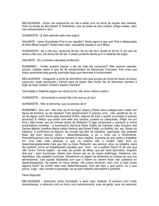 MELQUÍADES - Estou me resolvendo um dia a atirar com os livros ás ventas dos mestres.
Com os temas às dos lentes! E finalmente, com as botas às dos criados! (Pega nestas, atira
nos companheiros e sai.)

GUINDASTE - É bem atrevido este meu sogro!

GALANTE - (para Guindaste) Pois tu és casado!? Ainda agora é que sei! Pois o Melquíades
já tinha filhas moças!? Ainda mais esta - estudante casado e com filhos!

GUINDASTE - Se o não sou, ainda hei de ser. Se as não tem, ainda há de ter. E por isso se
ainda o não sou, em breve hei de ser, e posso portanto desde já il~o tratando de sogro.

GALANTE - És o primeiro calculista do Mundo!

RUIBARBO - Vocês querem passar o dia de hoje em conversa!? Não querem estudar,
pensar, meditar sobre o que há de extraordinário da Revolução Francesa, livro mais que
todos apreciável pela grande exemplar lição que transmite à humanidade!

MELQUÍADES - (chegando à porta do dormitório com boa porção de livras em baixo do braço
esquerdo, muito apressado.) Vamos para as aulas! São horas! Se se demoram, perdem a
lição de hoje! Andem! Andem! Saiam! Venham!

(Guindaste e Galante pegam em vários livros, dão duas voltas e saem.)

GUINDASTE - (arrumando a cama) Vão indo que eu já vou!

GUINDASTE - Não te demores, que eu preciso de ti!

RUIBARBO - Sim; sim. Vão indo; eu lá irei logo! (Saem.) Estes meus colegas são o diabo em
figura de homens, ou de rapazes! Tudo desarrumam! É preciso uma... não: paciência de Jó,
ou de algum outro Santo para aturá-los! Enfim, (depois de todo o quarto arrumado) é preciso
aturá-los! É melhor que andar com eles aos tombos, puxões ou cabeçadas. (Pega em um
livro.) São horas, vou às minhas lições de Retórica! E logo continuarei a escrever a minha
encantadora comédia - a Ilustríssima Senhora Dona Anália de Campos Leão Carolina dos
Santos Beltrão Josefina Maria Leitão História das Dores Patão, ou Bulhão, etc. etc. Dizem os
médicos, e confirmam os lógicos: As cousas que têm de trabalhar, apertadas, não poderão
fazer tão bom serviço como - desembaraçadas; e eu o creio pia e firmemente.
Exemplifiquemos com os próprios homens e seus órgãos. Suponha-se que estão a trabalhar
em uma sala vinte pessoas, e que na mesma não o podem fazer livre ou
desembaraçadamente mais que dez ou doze. Pergunto: seu serviço, obra, ou trabalho, sairá
tão perfeito, como se trabalhassem aqueles que - bem - só o podiam fazer? É de crer que
não. Outro: Temos órgãos - da vista, do ouvido, do olfato, que por certo oprimidos, ninguém
dirá que - bem funcionam. Assim pois devem ser os do nosso estômago, intestinos, etc.
Apertados, não poderão funcionar, transformar ou digerir os alimentos ou cousas de que nos
alimentamos, com aquela facilidade com que o fazem ou devem fazer não opressos ou
desembaraçados. Se aperto os meus dedos, não posso escrever, nem com a mão cousa
alguma fazer! Se porém esta está desembaraçada, com ela faço o que quero, ou o que
posso. Logo - não convém a opressão; se se quer trabalho abundante e perfeito!

Cena Segunda

MELQUÍADES - (entrando, atrás Guindaste, e após este, Galante. O primeiro com muito
desembaraço, e atirando com os livros com estouvamento, quer de gesto, quer de palavras)
 