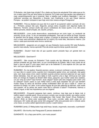 Ó Ruibarbo, não foste hoje à lição!? És o diabo em figura de estudante! Pois sabe que eu fui,
vim e estou aqui! Pus por terra todos os troianos! Foi o lado que hoje perdeu nas sabatinas o
mais vergonhosamente que é possível. Nem a batalha que inutilizou Napoleão I; nem as
melhores vencidas por Alexandre o Grande; nem finalmente a em que César destruiu
Pompeu - se podem comparar à que hoje venci dos nossos amigos Paraguaios!

RUIBARBO - Pois eu declaro-vos que não fui à aula! E se quiserem saber o porquê, dir-vos-
ei: - Primeiro, porque não quis. Segundo, porque estou ocupado com algumas lições de
Medicina. Terceiro, porque vocês são pouco cuidadosos de nosso quarto, e eu não posso
tolerar porcaria, desarrumação, etc. Quarto, porque...

MELQUÍADES - (com muita desenvoltura, assentando-se em outro lugar, ou mudando de
assunto) Já sei, já sei. Tu és um estudante privilegiado. Tens até um breve do Papa. Quando
te apertam fora da Igreja, entras para a Igreja, e quando te aborreces muito desta, safas-te
com a maior sem-cerimônia! (Batendo-lhe no ombro.) És muito feliz, felicíssimo mesmo. (Os
outros: cada qual acomoda seus livros e senta-se).

MELQUÍADES - (pegando em um papel, em que Ruibarbo havia escrito) Oh! este Ruibarbo,
quanto mais estuda, menos aprende! Pois ele ainda suprime letras quando escreve!

RUIBARBO - Doutor! Você não vê que quando assim procedo faço um grande bem ao
Estado!?

MELQUÍADES - Geral bem!?

GALANTE - São cousas do Ruibarbo! Tudo quanto ele faz diferente de outros homens,
sempre protesta ser por fazer bem, ou por conveniência do Estado. Não é mau modo de se
fazer o que se quer! É uma capa maior que a de Satanás! É uma espécie de Céu que ele
tem, com que costuma abrir a terra!

RUIBARBO - Eu me explico: Quando escrevo, penso, e procuro conhecer o que é necessário,
e o que não é; e assim como, quando me é necessário gastar cinco, por exemplo, não gasto
seis, nem duas vezes cinco; assim também quando preciso escrever palavras em que usam
letras dobradas, mas em que uma delas é inútil, suprimo uma e digo: diminua-se com esta
letra um inimigo do Império do Brasil! Além disso, pergunto: que mulher veste dois vestidos,
um por cima do outro!? Que homem, duas calças!? Quem põe dois chapéus para cobrir uma
só cabeça!? Quem usará ou que militar trará à cinta duas espadas! Eis por que também
muitas vezes eu deixo de escrever certas inutilidades! Bem sei que a razão é - assim se
escreve no Grego; no Latim, e em outras línguas de que tais palavras se derivam; mas vocês
que querem, se eu penso ser assim mais fácil e cômodo a todos!? Finalmente, fixemos a
nossa Língua; e não nos importemos com as origens!

MELQUÍADES - Enquanto passares bem assim, continua; mas logo que te deres mal, é
melhor seguir a opinião geral. (Ouve-se tocar a sineta, que convida a jantar; aos saltos; pondo
as mãos na cabeça; e outras extravagâncias.) São horas! São horas! (Puxa Ruibarbo.)
Vamos! (Este se deixa estar assentado. Puxa outro; convida; salta; pula; pega em um
rebenque.) Ah! vocês até para comer têm preguiça!? (Dá uma pancada com o chicote sobre
urna mesa, os outros saltam ligeiramente à porta; e saem todos.)

RUIBARBO (atrás.) O Melquíades hoje está limpo, lavado, engomado, escovado, e penteado!

GALANTE - Ele triunfou dos Paraguaios! É preciso obedecê-lo!

GUINDASTE - Eu o faço para tal fim, com muito prazer!
 