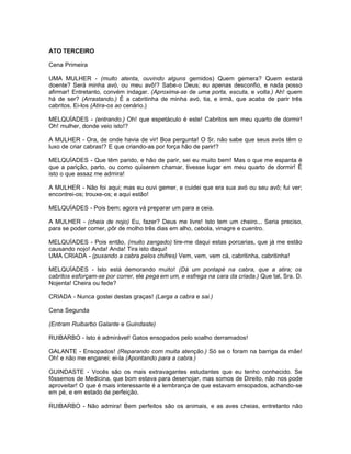 ATO TERCEIRO

Cena Primeira

UMA MULHER - (muito atenta, ouvindo alguns gemidos) Quem gemera? Quem estará
doente? Será minha avó, ou meu avô!? Sabe-o Deus; eu apenas desconfio, e nada posso
afirmar! Entretanto, convém indagar. (Aproxima-se de uma porta, escuta, e volta.) Ah! quem
há de ser? (Arrastando.) É a cabritinha de minha avó, tia, e irmã, que acaba de parir três
cabritos. Ei-los (Atira-os ao cenário.)

MELQUÍADES - (entrando.) Oh! que espetáculo é este! Cabritos em meu quarto de dormir!
Oh! mulher, donde veio isto!?

A MULHER - Ora, de onde havia de vir! Boa pergunta! O Sr. não sabe que seus avós têm o
luxo de criar cabras!? E que criando-as por força hão de parir!?

MELQUÍADES - Que têm parido, e hão de parir, sei eu muito bem! Mas o que me espanta é
que a parição, parto, ou como quiserem chamar, tivesse lugar em meu quarto de dormir! É
isto o que assaz me admira!

A MULHER - Não foi aqui; mas eu ouvi gemer, e cuidei que era sua avó ou seu avô; fui ver;
encontrei-os; trouxe-os; e aqui estão!

MELQUÍADES - Pois bem; agora vá preparar um para a ceia.

A MULHER - (cheia de nojo) Eu, fazer? Deus me livre! Isto tem um cheiro... Seria preciso,
para se poder comer, pôr de molho três dias em alho, cebola, vinagre e cuentro.

MELQUÍADES - Pois então, (muito zangado) tire-me daqui estas porcarias, que já me estão
causando nojo! Anda! Anda! Tira isto daqui!
UMA CRIADA - (puxando a cabra pelos chifres) Vem, vem, vem cá, cabritinha, cabritinha!

MELQUÍADES - Isto está demorando muito! (Dá um pontapé na cabra, que a atira; os
cabritos esforçam-se por correr, ele pega em um, e esfrega na cara da criada.) Que tal, Sra. D.
Nojenta! Cheira ou fede?

CRIADA - Nunca gostei destas graças! (Larga a cabra e sai.)

Cena Segunda

(Entram Ruibarbo Galante e Guindaste)

RUIBARBO - Isto é admirável! Gatos ensopados pelo soalho derramados!

GALANTE - Ensopados! (Reparando com muita atenção.) Só se o foram na barriga da mãe!
Oh! e não me enganei; ei-la (Apontando para a cabra.)

GUINDASTE - Vocês são os mais extravagantes estudantes que eu tenho conhecido. Se
fôssemos de Medicina, que bom estava para desenojar, mas somos de Direito, não nos pode
aproveitar! O que é mais interessante é a lembrança de que estavam ensopados, achando-se
em pé, e em estado de perfeição.

RUIBARBO - Não admira! Bem perfeitos são os animais, e as aves cheias, entretanto não
 