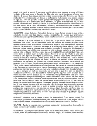 andei, virei, mexi, e revolvi. E que nada resolvi sobre o que buscava e o que vi! Pois é
verdade, e tão certo como o Carneiro de Cão estar com os olhos abertos. (Aponta para
Galante.) E apenas duas cousas aprendi, ou dois pensamentos colhi! Primeiro, que há dois
modos de viver em sociedade; um de que só se freqüenta mulheres de certa classe, a casas
de jogo, etc.; outro em que olha-se com grande indiferença para tudo isto, e até muitas vezes
com repugnância e só se freqüenta casas de família, ou gente de classe mais alta, ou mais
distinta! Há também esta diferença, e é que os que querem ser verdadeiros constitucionais, e
não têm família, isto é - não são casados, ou sendo não vivem com suas mulheres, são
forçados a freqüentar aquelas; e os que nenhum caso fazem da Constituição, e os que mais e
melhor gozam! Já vêem portanto que não perdi o tempo.

GUINDASTE - (para Galante e Ruibarbo:) Sempre o nosso Pai dá provas de que ainda é
estudante! Sempre nos traz alguma cousa... descobertas de cousas que ignorávamos
colhidas de suas experiências filosóficas! E com isso faz também de Lente, pois leciona-nos.

MELQUÍADES - A outra verdade, ou o outro fato, é que muitas vezes isto provém de
comermos dos hotéis, ou de mandarmos fazer as comidas em nossas próprias casas!
Aquelas nos conduzem às primeiras; ordinariamente estas as mais das vezes às segundas!
Contudo, há nesta regra numerosas exceções, e é também conforme são os hotéis. Notai
bem que muitas vezes se observa uma verdadeira confusão. O que porém é indubitável, é
que as comidas e as bebidas nos conduzem a este ou àquele trabalho, a esta ou àquela
casa, a este ou àquele indivíduo, a este ou àquele negócio! Podem até conduzir-nos a um
crime! Como o podem fazer, e muitas vezes o fazem, a um ato de virtude, a uma ação
heróica, a uma ação vil ou indigna. (Continuando.) Sinto às vezes certo estreitamento no
canal que conduz ao estômago. Tenho querido atribuir à falta de certo ato... Mas ao mesmo
tempo lembra-me que as crianças, os velhos, as velhas, os doentes, os que viajam pelas
campanhas, os que estão em guerra - não praticam tais atos, entretanto sei de muitos que
padecem igual incômodo. Consequentemente devemos crer que a razão principal não é essa.
Talvez provenha das qualidades dos próprios líquidos e das carnes de que nos alimentamos,
e até das casas em que moramos, e mesmo das pessoas que nos servem, ou a quem mais
praticamos. Meninos! quero contar-vos mais uma verdade médica por mim descoberta hoje; e
é - que é sempre um mal que incomoda, sair por cima o que deve sair por baixo! Se
soubésseis quanto me... que desagradável efeito me produz algumas vezes o cuspir! Se ao
menos eqüivaler ao que escrevo, ou ser substituído pelos pensamentos! Mas quê! Tenho
experimentado, e sempre acho desagrado. - Outra descoberta: Certa pessoa até certo tempo
- não podia passar, quando comia ou bebia alguma cousa, sem procurar uma pessoa, que se
parecesse com o objeto ou cousa, de que se servia; entretanto em um dia - o que havia de
pensar, de que se havia de convencer: - que devia proceder de modo diametralmente oposto,
isto é, que quando tomasse chá, por exemplo, não devia para isso como antes procurar
pessoas que tivessem essa cor: e assim a outros preceitos! Acho porém bonito que
pratiquemos, ou procedamos - se isso nos não causar algum desgosto - conforme esta nos
aconselham; ainda que só espiritualmente, o que se faz de milhares de modos. Meninos! vou
descansar! (Deita-se; e enrola-se no cobertor. Para os companheiros de quarto:) Se alguém
me procurar, dizei-lhe que durmo!

RUIBARBO - Galante, que te parece o nosso Pai Melquíades!? É um homem divino! É o
maior sábio do Universo! Valente como os mais valentes, ativo como o sol, amável como a
mais amável Princesa, interessante como o firmamento, bom como o melhor dos Pais.

GALANTE - Tu não te enganas, mas esqueceste acrescentar - extravagante e desenvolto, às
vezes, como uma provocadora cobrinha!

GUINDASTE - E para prova de tudo isto, vejam o que ele fez hoje: saltou; pulou; dançou; fez
o diabo, como estudante! Depois aconselhou, ensinou, pregou, fez-se santo, como Filósofo!
 