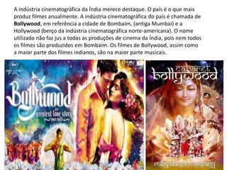 A indústria cinematográfica da Índia merece destaque. O país é o que mais
produz filmes anualmente. A indústria cinematográfica do país é chamada de
Bollywood, em referência a cidade de Bombaím, (antiga Mumbai) e a
Hollywood (berço da indústria cinematográfica norte-americana). O nome
utilizado não faz jus a todas as produções de cinema da Índia, pois nem todos
os filmes são produzidos em Bombaím. Os filmes de Bollywood, assim como
a maior parte dos filmes indianos, são na maior parte musicais.
 