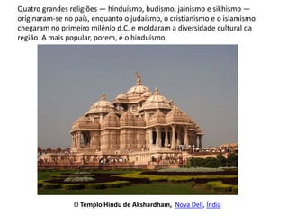 Quatro grandes religiões — hinduísmo, budismo, jainismo e sikhismo —
originaram-se no país, enquanto o judaísmo, o cristianismo e o islamismo
chegaram no primeiro milênio d.C. e moldaram a diversidade cultural da
região. A mais popular, porem, é o hinduísmo.
O Templo Hindu de Akshardham, Nova Deli, Índia
 