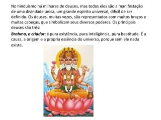 No hinduísmo há milhares de deuses, mas todos eles são a manifestação
de uma divindade única, um grande espírito universal, difícil de ser
definido. Os deuses, muitas vezes, são representados com muitos braços e
muitas cabeças, que simbolizam seus diversos poderes. Os principais
deuses são três:
Brahma, o criador: é pura existência, pura inteligência, pura beatitude. É a
causa, a origem e a própria essência do universo, porque sem ele nada
existe.
 
