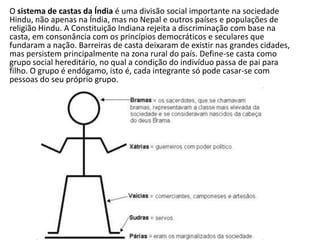 O sistema de castas da Índia é uma divisão social importante na sociedade
Hindu, não apenas na Índia, mas no Nepal e outros países e populações de
religião Hindu. A Constituição Indiana rejeita a discriminação com base na
casta, em consonância com os princípios democráticos e seculares que
fundaram a nação. Barreiras de casta deixaram de existir nas grandes cidades,
mas persistem principalmente na zona rural do país. Define-se casta como
grupo social hereditário, no qual a condição do indivíduo passa de pai para
filho. O grupo é endógamo, isto é, cada integrante só pode casar-se com
pessoas do seu próprio grupo.
 