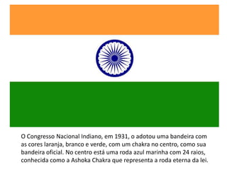 O Congresso Nacional Indiano, em 1931, o adotou uma bandeira com
as cores laranja, branco e verde, com um chakra no centro, como sua
bandeira oficial. No centro está uma roda azul marinha com 24 raios,
conhecida como a Ashoka Chakra que representa a roda eterna da lei.
 