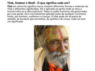 Tilak, Sindoor e Bindi - O que significa cada um?
Tilak em sânscrito significa marca. Existem diferentes formas e materiais de
Tilak e diferentes significados. Ele é aplicado no ponto onde se situa o
terceiro olho ou o olho espiritual. Todas as ações humanas são governadas
por esse ponto. Ele é normalmente aplicado antes de qualquer cerimonia
hindu, por homens, mulheres e crianças. O tilak pode ser de pasta de
sândalo, de kumkum (pó vermelho), de açafrão e de cinzas. Cada um tem
um significado.
 