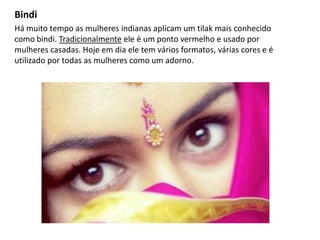 Bindi
Há muito tempo as mulheres indianas aplicam um tilak mais conhecido
como bindi. Tradicionalmente ele é um ponto vermelho e usado por
mulheres casadas. Hoje em dia ele tem vários formatos, várias cores e é
utilizado por todas as mulheres como um adorno.
 