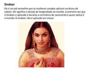 Sindoor
Ele é um pó vermelho que as mulheres casadas aplicam na divisa do
cabelo. Ele significa o desejo de longevidade ao marido. A primeira vez que
o Sindoor e aplicado é durante a cerimônia de casamento e quem aplica é
o marido. O sindoor não é aplicado em viúvas
 