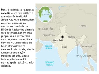 Índia, oficialmente República
da Índia, é um país asiático e
sua extensão territorial
atinge 7.517 km. É o segundo
país mais populoso do
mundo, com mais de um
bilhão de habitantes, além de
ser o sétimo maior em área
geográfica e a democrácia
mais populosa. Sua capital é
Nova Délhi. Colonizada pelo
Reino Unido desde os
meados do século XIX, a Índia
tornou-se uma nação
moderna em 1947 após a
independência que foi
marcada pela resistência não-
violenta.
 