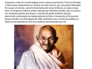 Enquanto o resto do mundo brigava entre si pela conquista da 2a Guerra Mundial,
a Índia estava empenhada em resolver um luta interna, por sua própria liberdade.
Por quase um século, o país foi dominado pela coroa britânica, e o povo estava
farto. O Congresso Indiano, então, liderado por Mahatma Gandhi, pôs em prática
um revolução pacífica que forçou a retirada do poder britânico do país,
permitindo a declaração da independência da Índia. A conquista só foi possível
porque Gandhi, em 8 de agosto de 1942, proclamou em um discurso público as
táticas de desobediência civil sem violência desenvolvidas por ele.
 