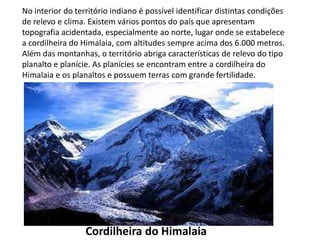 No interior do território indiano é possível identificar distintas condições
de relevo e clima. Existem vários pontos do país que apresentam
topografia acidentada, especialmente ao norte, lugar onde se estabelece
a cordilheira do Himalaia, com altitudes sempre acima dos 6.000 metros.
Além das montanhas, o território abriga características de relevo do tipo
planalto e planície. As planícies se encontram entre a cordilheira do
Himalaia e os planaltos e possuem terras com grande fertilidade.
Cordilheira do Himalaia
 