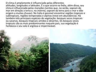 O clima é amplamente é influenciado pelas diferentes
altitudes, longitudes e latitudes. É o que ocorre na Índia, além disso, seu
clima é influenciado pelas monções (ventos que, no verão, sopram do
mar em direção a terra e, no inverno, sopram da terra para o mar e dão
origem a muitas chuvas). Na Índia é possível encontrar regiões tropicais e
subtropicais, regiões temperadas e alpinas (neve em abundância). Há
também três principais espécies de vegetação: bosques secos tropicais
ou savanas, bosques tropicais úmidos e desertos. Os bosques secos
tropicais são os mais predominantes naquele país, sua vegetação é
herbácea e seu solo é argiloso e impermeável.
 