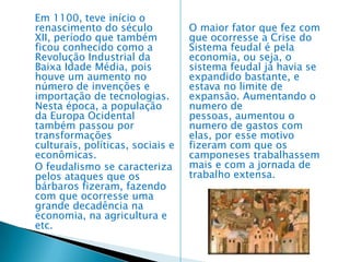       A Guerra dos Cem Anos O longo período de luta entre a França e a Inglaterra, que foi de 1337 a 1453, é conhecido como a Guerra dos Cem Anos.    Fatores principais – Os principais fatores que desencadearam essa guerra foram: 1. A disputa pela posse de Flandres (atuais Bélgica e Países Baixos), rica região produtora de tecidos. 2. As pretensões de Eduardo III, rei da Inglaterra, ao trono francês. Até 1380, os ingleses conseguiram uma série de vitórias, conquistando uma parte do território francês. Mas o rumo da guerra mudou com o aparecimento da jovem Joana D’Arc, cuja coragem despertou o exército francês. O exército francês reanimou-se, libertou Orleans e conquistou muitas vitórias até que, em 1453, os ingleses foram definitivamente expulsos da França.     A Baixa Idade Média foi um período que se estendeu do século XI ao século XIV, marcado pelas transformações do feudalismo, como o fim dos trabalhos de servidão, e o comércio se tornou ainda mais forte, a burguesia começou a aparecer e a política e a economia ficaram mais centralizadas. Nesse período a Arte era utilizada para o ensino dos fiéis, ou seja, os bispos e o clero (Igreja) financiavam a arte, e muitas vezes a população era analfabeta, e por isso usavam a arte visual e a palavra falada para o ensino. Depois das invasões dos bárbaros, para a própria segurança, construíram castelos medievais como grandes muralhas para que ficassem mais protegidos 