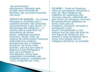 documento foi considerado um documento não-oficial. • Relatório do Piloto Anônimo: não se sabe quem ao certo escreveu esse relatório, só se sabe que foi um dos pilotos da esquadra, e também foi considerado um documento não oficial. • A carta de Pero Vaz de Caminha: nesta carta havia informações a respeito do descobrimento do Brasil. Ela foi levada para Portugal através de Gaspar de Lemos. Ela foi encontrada na Torre do Tombo, localizada em Lisboa, após ter desaparecido no começo do século XIX. Sua primeira publicação ocorreu na Corografia Brasílica do padre Aires do Casal no ano de 1817. • A carta de D. Manuel I: essa carta foi escrita para informar aos reis da Espanha a chegada de Cabral para a terra que descobriu, lembrando que ela foi escrita no ano de 150.