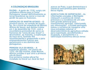Pré-colonização (1501-1530) PAPEL SECUNDÁRIO – Nos primeiros trinta anos do século XVI, o Brasil ocupou um papel secundário no conjunto de prioridades portuguesas. Não se encontraram riquezas aparentes que pudessem concorrer com os enormes lucros provenientes do comércio com o Oriente ou somar-se a eles. ROTA DE PASSAGEM – A nova terra não possuía também uma população organizada que pudesse ser subjugada para render tributo pelo simples direito de viver. Assim, o Brasil tornou-se apenas uma rota de passagem, quase que obrigatória, para as embarcações que praticavam o comercio indiano; aqui, elas realizavam abastecimentos e faziam reparos, quando necessários. A EXPLORAÇAO DO PAU-BRASIL MONOPÓLIO DO ESTADO – O pau-brasil foi colocado, desde o início da colonização, sob o monopólio do Estado (estanco), e sua exploração foi arrendada, em 1502, a um grupo. Isso é o que se denomina colonização.