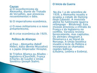 e) Causa imediata (estopim) – O Assassinato do Príncipe Francisco Ferdinando (28/06/1914) – herdeiro do trono austríaco. Foi assassinado por um fanático estudante bosníano, GraviloPrincip, na cidade de Serajevo. A Áustria -Hungria exigiu uma satisfação da Sérvia, onde o crime fora tramado, por meio de um ultimato. A Rússia, decidida a não admitir uma humilhação à Sérvia, rejeitou as propostas conciliatórias da Alemanha e decretou a mobilização geral. A Alemanha, aliada da Áustria, declarou guerra à Rússia no dia 1.o de agosto e, dois dias depois, à França. Tinha inicio a Primeira Guerra Mundial. POLÍTICA DE ALIANÇAS Foi celebrada uma aliança defensiva entre a Alemanha e o Império Austro-húngaro em 1879. Com a entrada da Itália em 1882, surgiu a “Tríplice Aliança”. 1907, formou-se a “Triple Entente”, constituída pela Inglaterra, Rússia e França. A Inglaterra estava preocupada com o crescimento econômico da Alemanha e com o desenvolvimento da marinha alemã, que ameaçava sua soberania marítima. A “Triple Entente”, assinada por Eduardo VII, da Inglaterra, iniciou a política de cerco à Alemanha. PAZ ARMADA Desde o fim do século XIX até 1914, as nações européias fortaleceram-se, aumentando seu poderio bélico. Uma verdadeira corrida armamentista foi alimentando os países. Eles estavam em paz, mas ao mesmo tempo reforçando-se, armando-se para o grande conflito.
