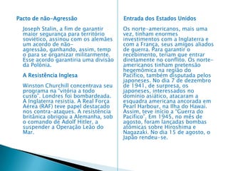    A Segunda Guerra Mundial (1939–1945)      Introdução – A Segunda Guerra Mundial pode ser entendida como resultante da necessidade que algumas potências capitalistas sentiram de redefinir a ordem mundial e redividir os mercados. A necessidade de uma nova partilha pode ser entendida como um reflexo dos acordos firmados pelos aliados no Tratado de Versalhes. Para a Alemanha, a Itália e o Japão, era necessário rever essa situação. As relações internacionais, durante a década de 1930, ficavam cada vez mais tensas, premeditando o grande conflito que estaria por vir. A Segunda Guerra Mundial foi um conflito armado, ocorrido entre os anos de 1939 e 1945. As forças do Eixo (Alemanha, Japão e Itália) enfrentaram os Aliados (Inglaterra, França, EUA, União Soviética entre outros). Com uma idéia expansionista, Hitler começou o conflito ao invadir a Polônia em 1939. Era só o início de uma guerra que mataria milhões de pessoa e arrasaria cidades, indústrias e campos. O Brasil também participou do conflito, enviado tropas para Monte Castelo, onde os pracinhas da FEB (Força Expedicionária Brasileira) enfrentaram de forma vitoriosa os soldados italianos e alemães. A Guerra terminou com a derrota da Alemanha em 1945 e com as bombas atômicas lançadas pelos EUA sobre as cidades japonesas de Hiroshima e Nagasaki. 
