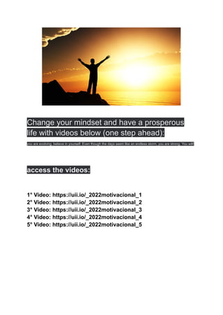 Change your mindset and have a prosperous
life with videos below (one step ahead):
you are evolving, believe in yourself. Even though the days seem like an endless storm, you are strong. You will!
access the videos:
1° Video: https://uii.io/_2022motivacional_1
2° Video: https://uii.io/_2022motivacional_2
3° Video: https://uii.io/_2022motivacional_3
4° Video: https://uii.io/_2022motivacional_4
5° Video: https://uii.io/_2022motivacional_5
 