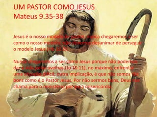 UM PASTOR COMO JESUS
Mateus 9.35-38
Jesus é o nosso modelo de pastor; nunca chegaremos a ser
como o nosso modelo; não devemos desanimar de perseguir
o modelo Jesus (Hb 12.2).
Nunca chegaremos a ser como Jesus porque não podemos
dar a vida pelas ovelhas (Jo 10.11), no máximo, enfrentar
uma situação difícil; outra implicação, é que não somos tão
bons como é o Pastor Jesus. Por não sermos bons, Deus nos
chama para o ministério por pura misericórdia.
 