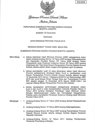 Menirhbang : a. 
Mengingat 
@msMgW% 
PERATURAN GUBERNUR PROVINSI DAERAH KHUSUS 
IBUKOTA JAKARTA 
NOMOR 176 TAHUI'| 2014 
TENTANG 
UPAH MINIMUM PROVINSI TAHUN 2015 
DENGAN RAHMAT TUHAN YANG MAHA ESA 
GUBERNUR PROVINSI DAERAH KHUSUS IBUKOTA JAI(ARTA, 
bahwa ketentuan Llpah Minimum Provinsi (uMP) sebagaimana dlatur 
dalam Undang-Undang Nonror 13 Tahun 2003 tentang Ketenagakerjaan 
dan Keputusan Presiden Nomor 107 Tahun 2004 tgntang Dewan 
Pengupahan serta Peraturan Gubernur Nomor 59 Tahun 2005 tentang 
Organisasi dan Tata Kerja Dewan Pengupahan Provinsi Daerah Khusus 
lbukota Jakarta adalah dalam rangka meningkatkan upah riil pekerja; 
bahwa peningkatan upah riil yang dituangkan dalam Upah Minimum 
Provinsi sebagaimana dimaksud dalam huruf a, berdasarkan surat 
Dewan Pengupahan Provinsi Daerah Khusus lbukota Jakarta tanggal 
14 November 2014 Nomor 1/DepeprovlXll2}l4 hal Rekomendasi UMP 
2015 dan surat Kepala Dinas Terraga Kerja dan Transmigrasi Provinsi 
DKI Jakarta tanggal 14 November 2014 Nomor 5530/-1.834.1 hal 
Laporan Sdang Oewan Pengupahan Provfnsf OKf JaKarlal 
bahwa berdasarkan pertimbangan sebagaimana dimaksud dalam 
huruf a dan huruf b serta memperhatikan lnstruksi Presiden Nomor I 
Tahun 2013 tentang Keb'tjakan Penetapan Upah Minimum Dalam 
Rangka Keberlangsungan Usaha dan Peningkatan Kesejahteraan 
Pekerja, perlu menetapkan Peraturan Gubernur tentang Upah Minimum 
ProvinsiTahun 2015; 
Undang-Undang Nomor 21 Tahun 2OOO tentang Serikat Pekerja/Serikat 
Buruh; 
Undang-Undang Nomor 13 Tahun 2003 tentang Ketenagakerjaan; 
Undang-Undang Nomor 29 Tahun 2007 tentang Pemerintahan Provinsi 
Daerah Khusus lbukota Jakarta sebagai lbukota Negara Kesatuan 
Republik lndonesia; 
4. Undang-Undang Nomor 12 Tahun 2011 tentang Pembentukan 
Peraturan Perundang-undangan; 
b. 
c. 
1. 
2. 
3. 
 