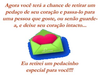 Agora você terá a chance de retirar um
pedaço de seu coração e passa-lo para
uma pessoa que goste, ou senão guarde-
a, e deixe seu coração intacto...
Eu retirei um pedacinho
especial para você!!!
 