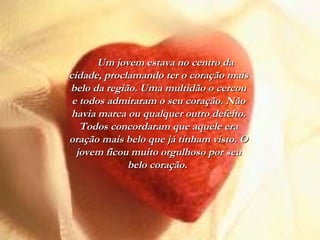 Um jovem estava no centro daUm jovem estava no centro da
cidade, proclamando ter o coração maiscidade, proclamando ter o coração mais
belo da região. Uma multidão o cercoubelo da região. Uma multidão o cercou
e todos admiraram o seu coração. Nãoe todos admiraram o seu coração. Não
havia marca ou qualquer outro defeito.havia marca ou qualquer outro defeito.
Todos concordaram que aquele eraTodos concordaram que aquele era
oração mais belo que já tinham visto. Ooração mais belo que já tinham visto. O
jovem ficou muito orgulhoso por seujovem ficou muito orgulhoso por seu
belo coração.belo coração.
 